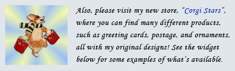 Also, please visit my new store "Corgi Stars", where you can find many different products, such as greeting cards, 
                        postage, and ornaments, all with my original designs! See the widget below for some examples of what's available.