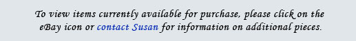 To view items currently available for purchase, please click on the eBay icon below, or contact Susan for information on additional pieces.